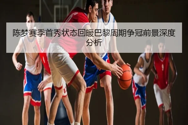 陈梦赛季首秀状态回暖巴黎周期争冠前景深度分析