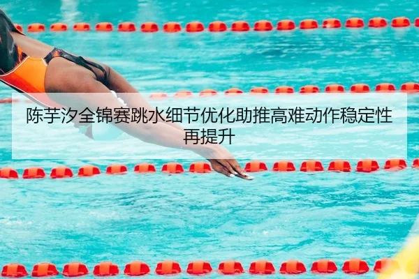 陈芋汐全锦赛跳水细节优化助推高难动作稳定性再提升