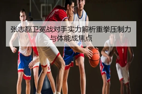 张志磊卫冕战对手实力解析重拳压制力与体能成焦点