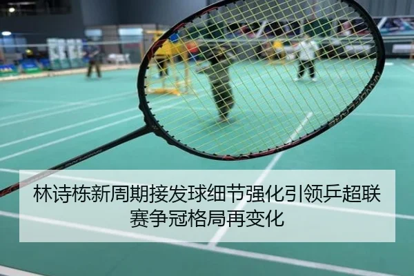 林诗栋新周期接发球细节强化引领乒超联赛争冠格局再变化
