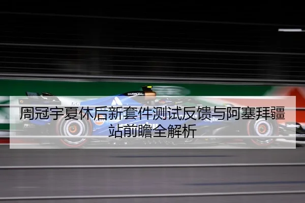 周冠宇夏休后新套件测试反馈与阿塞拜疆站前瞻全解析