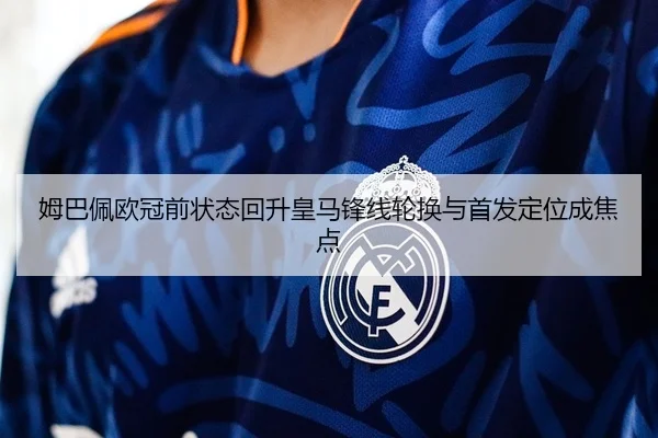 姆巴佩欧冠前状态回升皇马锋线轮换与首发定位成焦点