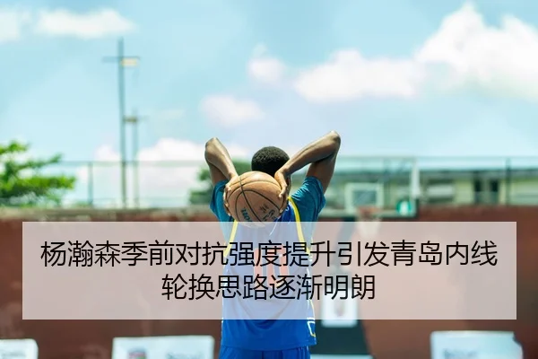 杨瀚森季前对抗强度提升引发青岛内线轮换思路逐渐明朗